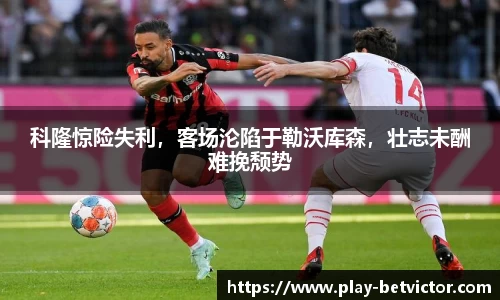 科隆惊险失利，客场沦陷于勒沃库森，壮志未酬难挽颓势