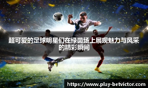 超可爱的足球明星们在绿茵场上展现魅力与风采的精彩瞬间