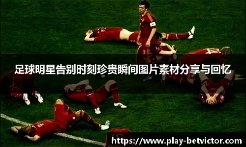 足球明星告别时刻珍贵瞬间图片素材分享与回忆